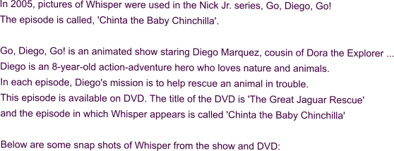 In 2005, pictures of Whisper were used in the Nick Jr. series, Go, Diego, Go! The episode is called, 'Chinta the Baby Chinchilla'.  Go, Diego, Go! is an animated show staring Diego Marquez, cousin of Dora the Explorer ... Diego is an 8-year-old action-adventure hero who loves nature and animals. In each episode, Diego's mission is to help rescue an animal in trouble. This episode is available on DVD. The title of the DVD is 'The Great Jaguar Rescue' and the episode in which Whisper appears is called 'Chinta the Baby Chinchilla'  Below are some snap shots of Whisper from the show and DVD: